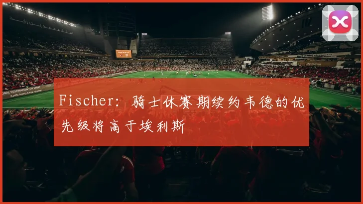 Fischer：骑士休赛期续约韦德的优先级将高于埃利斯