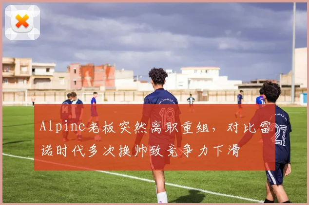 Alpine老板突然离职重组，对比雷诺时代多次换帅致竞争力下滑