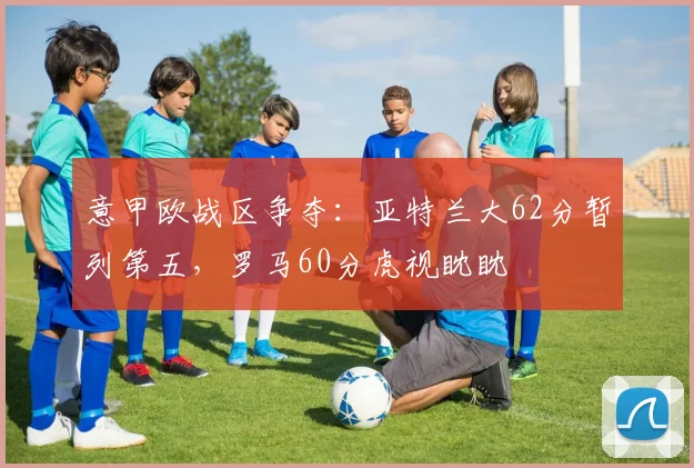 意甲欧战区争夺：亚特兰大62分暂列第五，罗马60分虎视眈眈